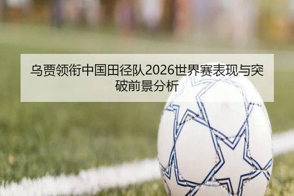 乌贾领衔中国田径队2026世界赛表现与突破前景分析